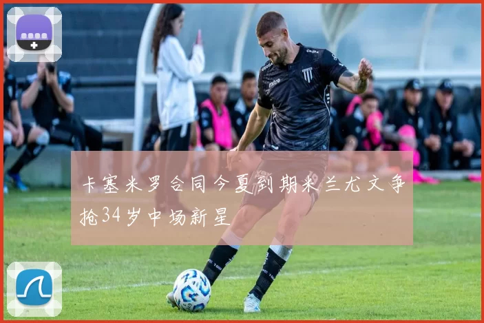 卡塞米罗合同今夏到期米兰尤文争抢34岁中场新星