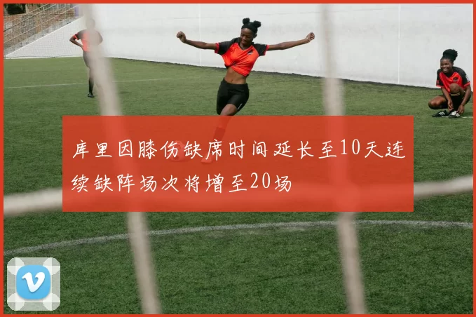 库里因膝伤缺席时间延长至10天连续缺阵场次将增至20场