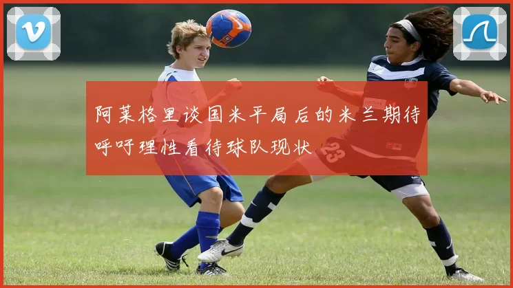 阿莱格里谈国米平局后的米兰期待呼吁理性看待球队现状