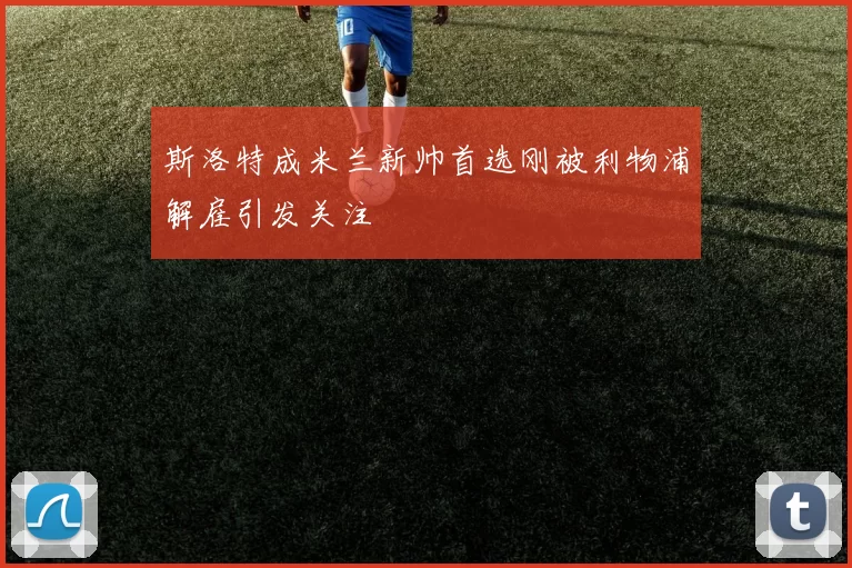 斯洛特成米兰新帅首选刚被利物浦解雇引发关注