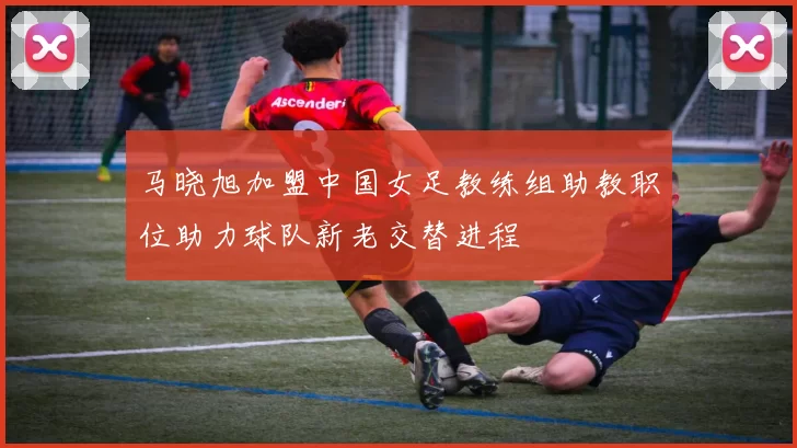 马晓旭加盟中国女足教练组助教职位助力球队新老交替进程
