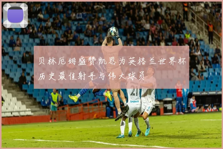 贝林厄姆盛赞凯恩为英格兰世界杯历史最佳射手与伟大球员