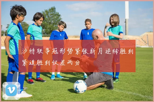 沙特联争冠形势紧张新月逆转胜利紧追胜利仅差两分