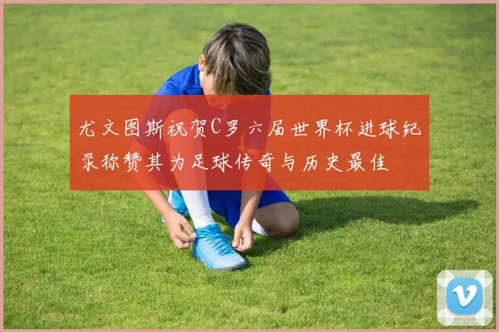 尤文图斯祝贺C罗六届世界杯进球纪录称赞其为足球传奇与历史最佳