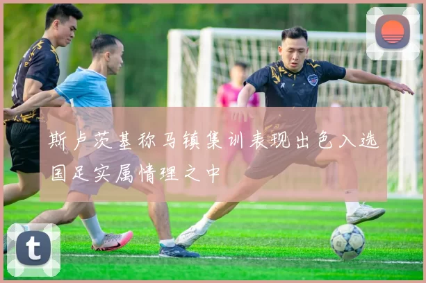 斯卢茨基称马镇集训表现出色入选国足实属情理之中
