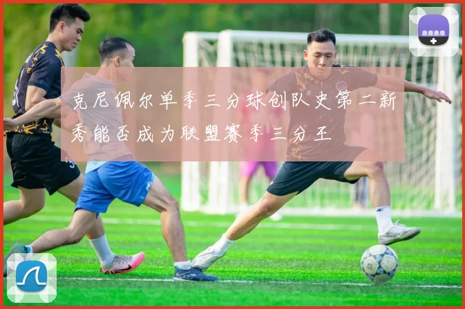 克尼佩尔单季三分球创队史第二新秀能否成为联盟赛季三分王