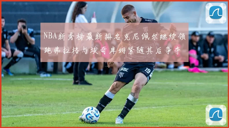 NBA新秀榜最新排名克尼佩尔继续领跑弗拉格与埃奇库姆紧随其后争夺位置