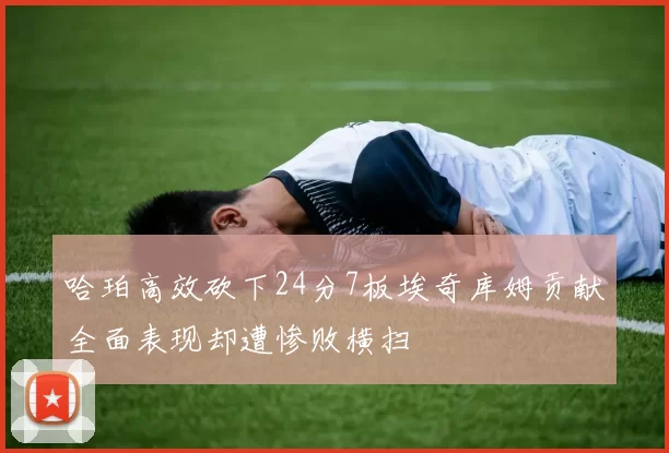 哈珀高效砍下24分7板埃奇库姆贡献全面表现却遭惨败横扫