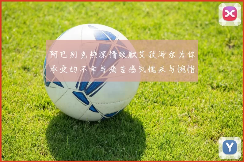 阿巴别克热深情致歉艾孜海尔为你承受的不幸与痛苦感到愧疚与惋惜
