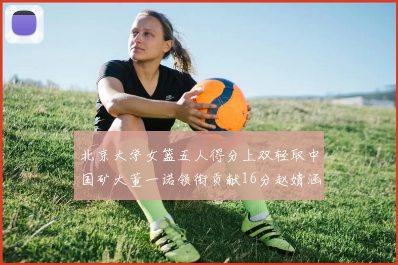 北京大学女篮五人得分上双轻取中国矿大董一诺领衔贡献16分赵婧涵接近双双