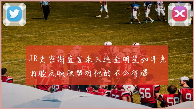 JR史密斯直言未入选全明星如耳光打脸反映联盟对他的不公待遇