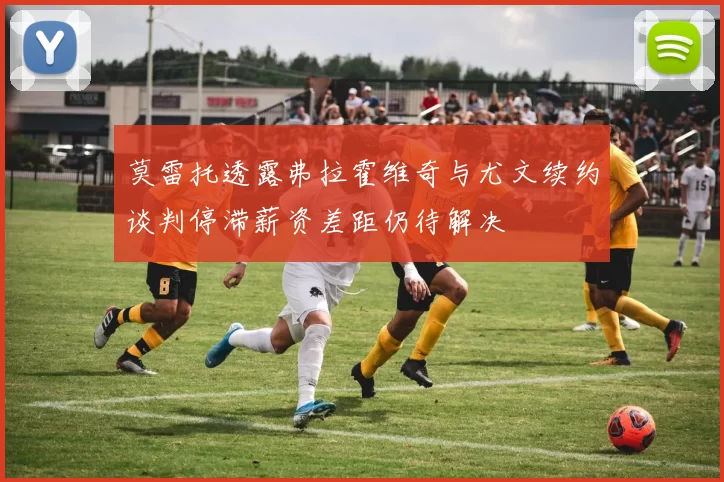 莫雷托透露弗拉霍维奇与尤文续约谈判停滞薪资差距仍待解决