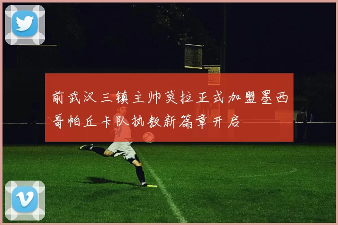 前武汉三镇主帅莫拉正式加盟墨西哥帕丘卡队执教新篇章开启