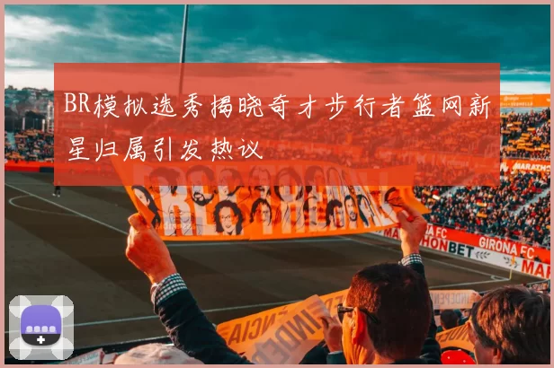 BR模拟选秀揭晓奇才步行者篮网新星归属引发热议