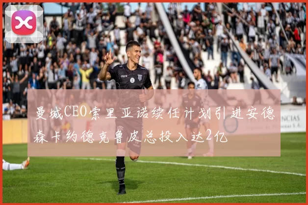 曼城CEO索里亚诺续任计划引进安德森卡约德克鲁皮总投入达2亿