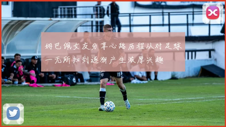 姆巴佩女友分享心路历程从对足球一无所知到逐渐产生浓厚兴趣