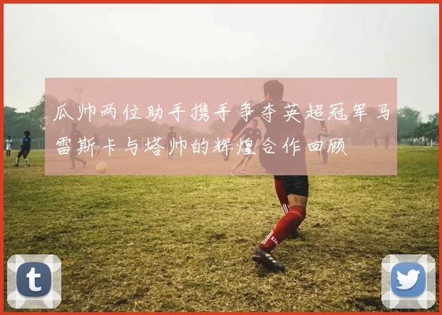 瓜帅两位助手携手争夺英超冠军马雷斯卡与塔帅的辉煌合作回顾