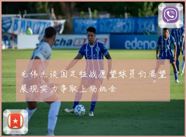 毛伟杰谈国足征战愿望球员们渴望展现实力争取上场机会