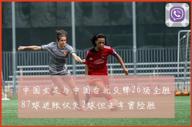 中国女足与中国台北交锋26场全胜87球进账仅失2球但去年曾险胜