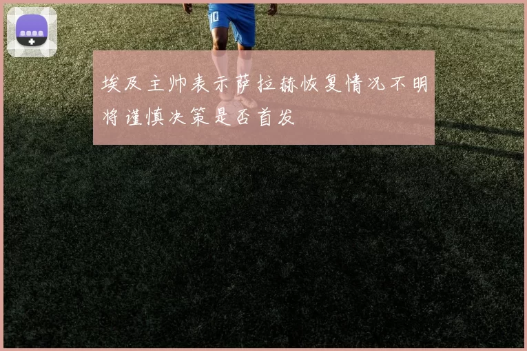 埃及主帅表示萨拉赫恢复情况不明将谨慎决策是否首发