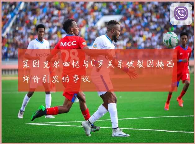 莱因克尔回忆与C罗关系破裂因梅西评价引发的争议