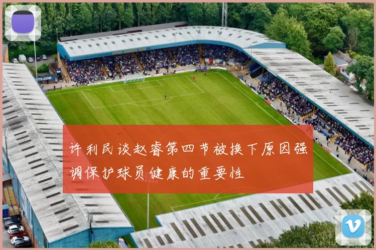 许利民谈赵睿第四节被换下原因强调保护球员健康的重要性