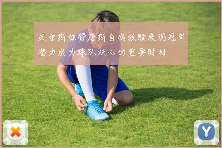 皮尔斯称赞唐斯自我救赎展现冠军潜力成为球队核心的重要时刻