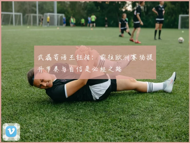 武磊寄语王钰栋：前往欧洲赛场提升节奏与自信是必经之路