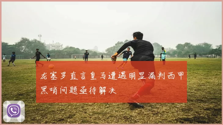 龙塞罗直言皇马遭遇明显漏判西甲黑哨问题亟待解决