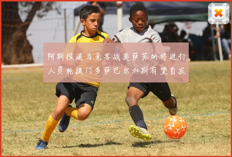 阿斯报道马竞客战奥萨苏纳将进行人员轮换门多萨巴尔加斯有望首发出场